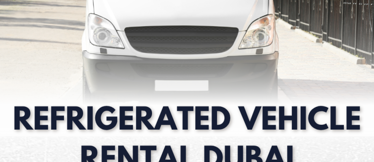 Refrigerated Vehicle Rental Dubai – Complete Guide